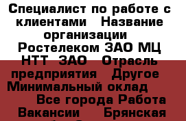 Специалист по работе с клиентами › Название организации ­ Ростелеком ЗАО МЦ НТТ, ЗАО › Отрасль предприятия ­ Другое › Минимальный оклад ­ 20 000 - Все города Работа » Вакансии   . Брянская обл.,Сельцо г.